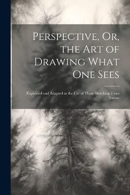 Perspective, Or, the Art of Drawing What One Sees: Explained and Adapted to the Use of Those Sketching From Nature - Anonymous - cover