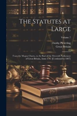 The Statutes at Large: From the Magna Charta, to the End of the Eleventh Parliament of Great Britain, Anno 1761 [Continued to 1807]; Volume 7 - Great Britain,Danby Pickering - cover