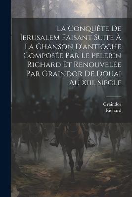 La Conquête De Jerusalem Faisant Suite À La Chanson D'antioche Composée Par Le Pelerin Richard Et Renouvelée Par Graindor De Douai Au Xiii. Siecle - Richard,Graindor - cover