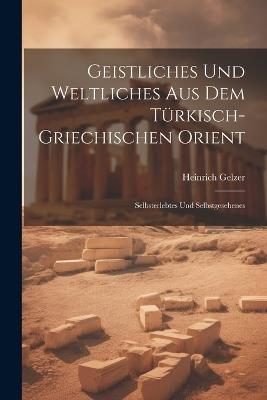 Geistliches Und Weltliches Aus Dem Türkisch-Griechischen Orient: Selbsterlebtes Und Selbstgesehenes - Heinrich Gelzer - cover