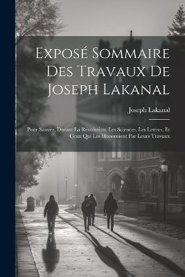 Exposé Sommaire Des Travaux De Joseph Lakanal: Pour Sauver, Durant La Révolution, Les Sciences, Les Lettres, Et Ceux Qui Les Honoroient Par Leurs Travaux - Joseph Lakanal - cover