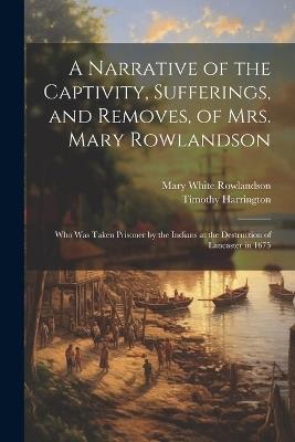 A Narrative of the Captivity, Sufferings, and Removes, of Mrs. Mary Rowlandson: Who Was Taken Prisoner by the Indians at the Destruction of Lancaster in 1675 - Mary White Rowlandson,Timothy Harrington - cover