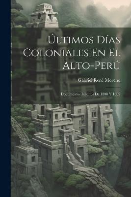 Últimos Días Coloniales En El Alto-Perú: Documentos Inéditos De 1808 Y 1809 - Gabriel René Moreno - cover