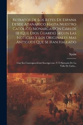 Retratos De Los Reyes De Espana Desde Atanarico Hasta Nuestro Católico Monarca Don Cárlos III (Que Dios Guarde) Segun Las Noticias Y Los Originales Mas Antiguos Que Se Han Hallado: Con Sus Correspondiente Inscripciones Y El Sumario De La Vida De Cada... - cover