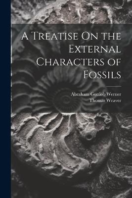 A Treatise On the External Characters of Fossils - Abraham Gottlob Werner,Thomas Weaver - cover