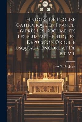 Histoire De L'eglise Catholique En France, D'après Les Documents Les Plus Authentiques, Depuis Son Origine Jusqu'au Concordat De Pie Vii. - Jean Nicolas Jager - cover