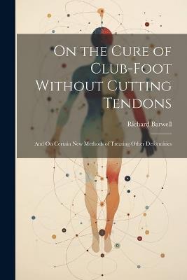 On the Cure of Club-Foot Without Cutting Tendons: And On Certain New Methods of Treating Other Deformities - Richard Barwell - cover