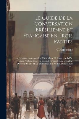 Le Guide De La Conversation Brésilienne Et Française En Trois Parties: La Première Contenant Un Vocabulaire De Mots Usuels Par Ordre Alphabétique; La Seconde, Soixante Dialogues Sur Différens Sujets; Et La Troisièmes; Un Recueil D'idiotismes D'ex... - G Hamonière - cover