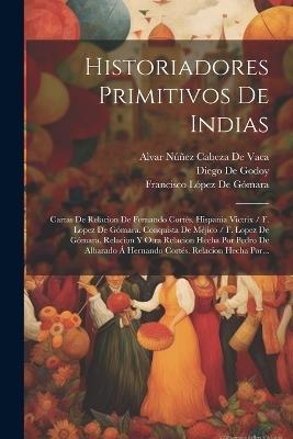 Historiadores Primitivos De Indias: Cartas De Relacion De Fernando Cortés. Hispania Victrix / F. Lopez De Gómara. Conquista De Méjico / F. Lopez De Gómara. Relacion Y Otra Relacion Hecha Por Pedro De Albarado Á Hernando Cortés. Relacion Hecha Por... - Francisco López de Gómara,Gonzalo Fernández Oviedo Y de Valdés,Alvar Núñez Cabeza de Vaca - cover