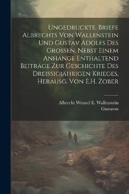 Ungedruckte. Briefe Albrechts Von Wallenstein Und Gustav Adolfs Des Grossen, Nebst Einem Anhange Enthaltend Beiträge Zur Geschichte Des Dreissigjährigen Krieges, Herausg. Von E.H. Zober - Albrecht Wenzel E Wallenstein,Gustavus - cover