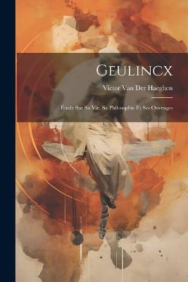 Geulincx: Étude Sur Sa Vie, Sa Philosophie Et Ses Ouvrages - Victor Van Der Haeghen - cover