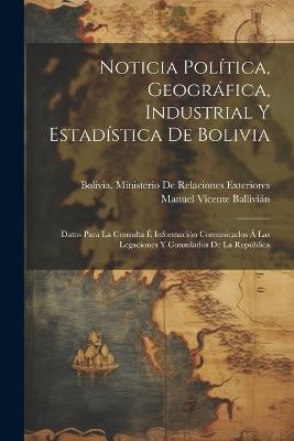 Noticia Política, Geográfica, Industrial Y Estadística De Bolivia: Datos Para La Consulta É Información Comunicados Á Las Legaciones Y Consulados De La República - Manuel Vicente Ballivián - cover