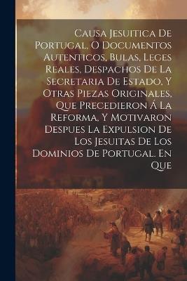 Causa Jesuitica De Portugal, O Documentos Autenticos, Bulas, Leges Reales, Despachos De La Secretaria De Estado, Y Otras Piezas Originales, Que Precedieron Á La Reforma, Y Motivaron Despues La Expulsion De Los Jesuitas De Los Dominios De Portugal. En Que - Anonymous - cover