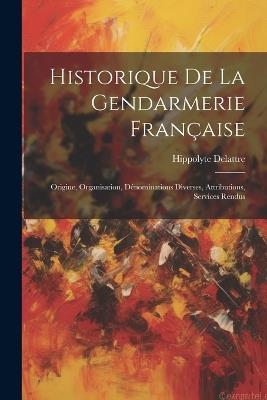 Historique De La Gendarmerie Française: Origine, Organisation, Dénominations Diverses, Attributions, Services Rendus - Hippolyte Delattre - cover