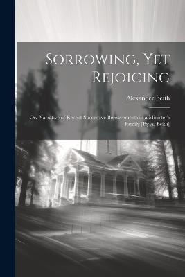 Sorrowing, Yet Rejoicing; Or, Narrative of Recent Successive Bereavements in a Minister's Family [By A. Beith] - Alexander Beith - cover