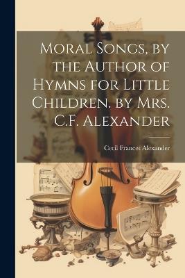 Moral Songs, by the Author of Hymns for Little Children. by Mrs. C.F. Alexander - Cecil Frances Alexander - cover