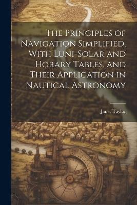 The Principles of Navigation Simplified, With Luni-Solar and Horary Tables, and Their Application in Nautical Astronomy - Janet Taylor - cover