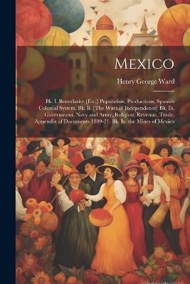 Mexico: Bk. I. Boundaries [Etc.] Population, Productions, Spanish Colonial System. Bk. Ii. [The Wars of Independence] Bk. Iii. Government, Navy and Army, Religion, Revenue, Trade. Appendix of Documents 1809-21. Bk. Iv. the Mines of Mexico - Henry George Ward - cover