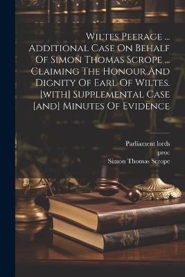 Wiltes Peerage ... Additional Case On Behalf Of Simon Thomas Scrope ... Claiming The Honour And Dignity Of Earl Of Wiltes. [with] Supplemental Case [and] Minutes Of Evidence - Parliament Lords,Proc,Vict - cover