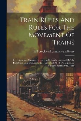 Train Rules And Rules For The Movement Of Trains: By Telegraphic Orders, To Govern All Roads Operated By The Fall Brook Coal Company, To Take Effect At 12 O'clock Noon, Sunday, February 12, 1888 - cover