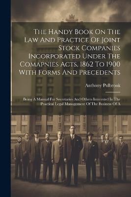 The Handy Book On The Law And Practice Of Joint Stock Companies Incorporated Under The Comapnies Acts, 1862 To 1900 With Forms And Precedents: Being A Manual For Secretaries And Others Interested In The Practical Legal Management Of The Business Of A - Anthony Pulbrook - cover