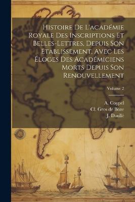 Histoire De L'académie Royale Des Inscriptions Et Belles-lettres, Depuis Son Etablissement, Avec Les Éloges Des Académiciens Morts Depuis Son Renouvellement; Volume 2 - J Daullé,A Coypel - cover