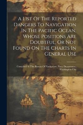 A List Of The Reported Dangers To Navigation In The Pacific Ocean, Whose Positions Are Doubtful, Or Not Found On The Charts In General Use: Compiled At The Bureau Of Navigation, Navy Department, Washington City - Anonymous - cover