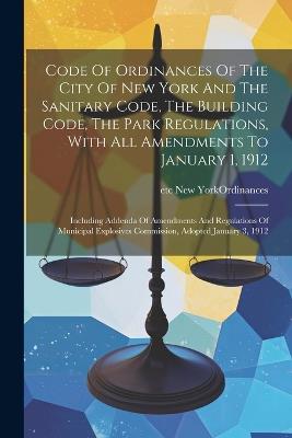 Code Of Ordinances Of The City Of New York And The Sanitary Code, The Building Code, The Park Regulations, With All Amendments To January 1, 1912: Including Addenda Of Amendments And Regulations Of Municipal Explosives Commission, Adopted January 3, 1912 - cover