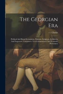 The Georgian Era: Political And Rural Economists. Painters, Sculptors, Architects, And Engravers. Composers. Vocal, instrumental And Dramatic Performers - ---- Clarke - cover