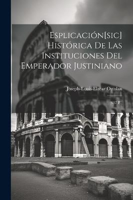 Esplicación[sic] Histórica De Las Instituciones Del Emperador Justiniano: (607 P.) - Joseph-Louis-Elzéar Ortolan - cover