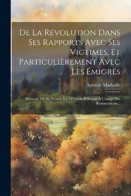 De La Révolution Dans Ses Rapports Avec Ses Victimes, Et Particulièrement Avec Les Émigrés: Ouvrage Où Se Trouve La Véritable Politique À L'usage Des Restaurations... - Antoine Madrolle - cover