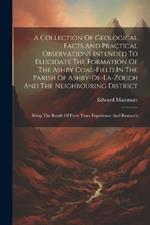 A Collection Of Geological Facts And Practical Observations Intended To Elucidate The Formation Of The Ashby Coal-field In The Parish Of Ashby-de-la-zouch And The Neighbouring District: Being The Result Of Forty Years Experience And Research