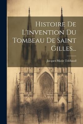 Histoire De L'invention Du Tombeau De Saint Gilles... - Jacques Marie Trichaud - cover