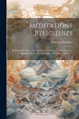 Méditations Religieuses: En Forme De Discours, Pour Toutes Les Époques, Circonstances Et Situations De La Vie Domestique Et Civile, Volume 5... - Heinrich Zschokke - cover