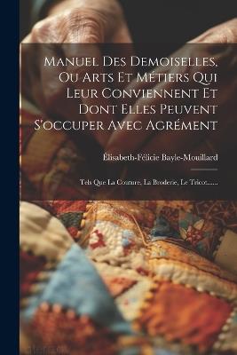 Manuel Des Demoiselles, Ou Arts Et Métiers Qui Leur Conviennent Et Dont Elles Peuvent S'occuper Avec Agrément: Tels Que La Couture, La Broderie, Le Tricot...... - Élisabeth-Félicie Bayle-Mouillard - cover