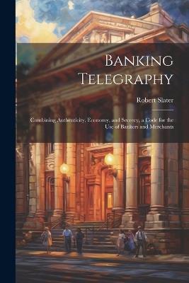 Banking Telegraphy: Combining Authenticity, Economy, and Secrecy, a Code for the Use of Bankers and Merchants - Robert Slater - cover