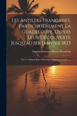 Les Antilles Françaises, Particulièrement La Guadeloupe, Depuis Leur Découverte Jusqu'au 1er Janvier 1823: Par Le Colonel Boyer-peyreleau (eugène-édouard)...... - Eugène-Edouard Boyer-Peyreleau - cover