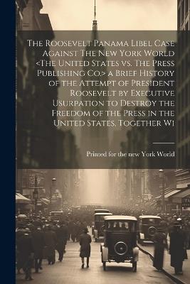 The Roosevelt Panama Libel Case Against The New York World a Brief History of the Attempt of President Roosevelt by Executive Usurpation to Destroy the Freedom of the Press in the United States, Together Wi - cover