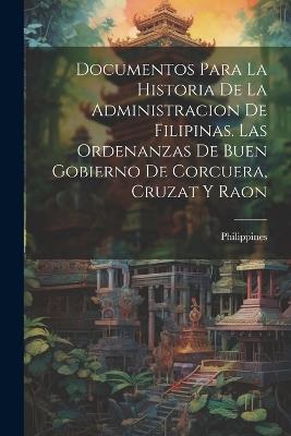 Documentos Para La Historia De La Administracion De Filipinas. Las Ordenanzas De Buen Gobierno De Corcuera, Cruzat Y Raon - cover