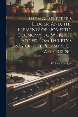 The Housekeeper's Ledger. And, the Elements of Domestic Economy. to Which Is Added Tom Thrifty's Essay On the Pleasure of Early Rising - William Kitchiner - cover