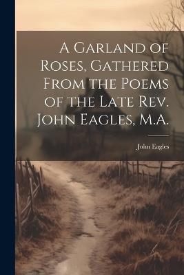 A Garland of Roses, Gathered From the Poems of the Late Rev. John Eagles, M.A. - John Eagles - cover