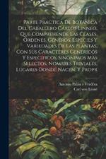 Parte práctica de botánica del caballero Cárlos Linneo, que comprehende las clases, órdenes, géneros, especies y variedades de las plantas, con sus caracteres genéricos y especificos, sinónimos mas selectos, nombres triviales, lugares donde nacen, y propr