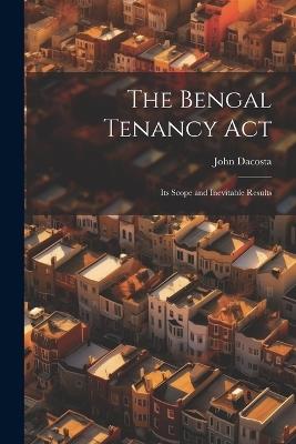 The Bengal Tenancy Act: Its Scope and Inevitable Results - John Dacosta - cover