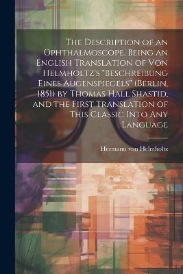 The Description of an Ophthalmoscope, Being an English Translation of von Helmholtz's "Beschreibung Eines Augenspiegels" (Berlin, 1851) by Thomas Hall Shastid, and the First Translation of This Classic Into any Language - Hermann Von Helmholtz - cover