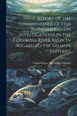 Report of the Commissioner of Fish and Fisheries on Investigations in the Columbia River Basin in Regard to the Salmon Fisheries - cover