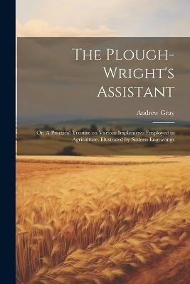 The Plough-wright's Assistant; or, A Practical Treatise on Various Implements Employed in Agriculture. Illustrated by Sixteen Engravings - Andrew Gray - cover