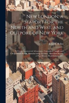 New London, a Seaport for the North and West, and Outport of New York: Its Great Commercial Advantages, Convenient, Ample and Cheap Wharf Room, Manufacturing Facilities, Abundant Supply of Pure Water, Healthfulness, &c. - John R 1810-1895 Bolles - cover