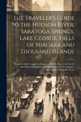 The Traveler's Guide to the Hudson River, Saratoga Springs, Lake George, Falls of Niagara and Thousand Islands; Montreal, Quebec, and the Saguenay River; Also, to the Green and White Mountains, and Other Parts of New England; Forming the Fashionable North - Anonymous - cover