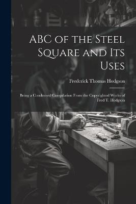 ABC of the Steel Square and its Uses; Being a Condensed Compilation From the Copyrighted Works of Fred T. Hodgson - Frederick Thomas Hodgson - cover