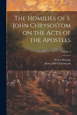 The Homilies of S. John Chrysostom on the Acts of the Apostles; Volume 2 - Henry Browne,Saint John Chrysostom - cover